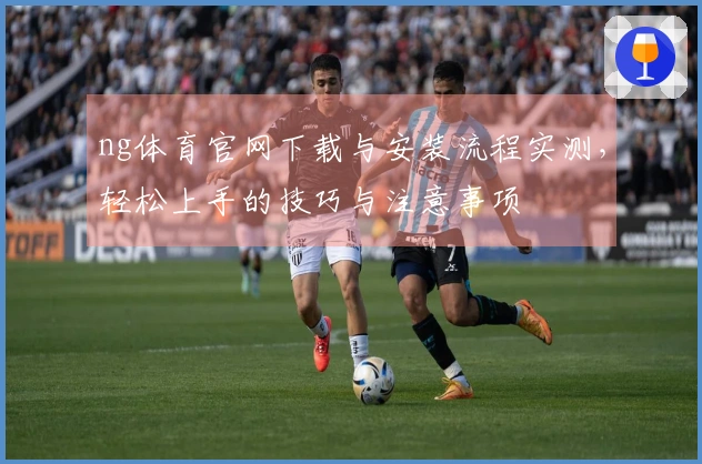 ng体育官网下载与安装流程实测，轻松上手的技巧与注意事项