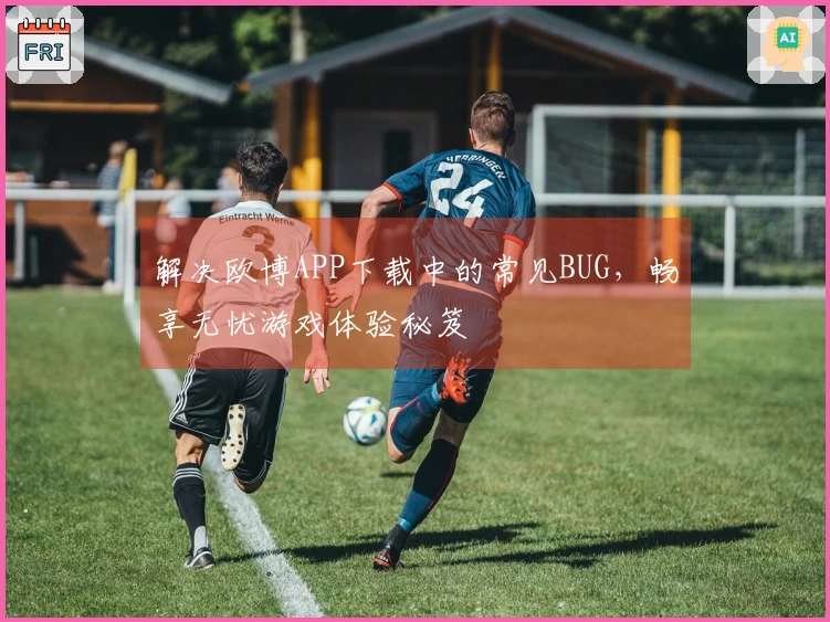 解决欧博APP下载中的常见BUG，畅享无忧游戏体验秘笈